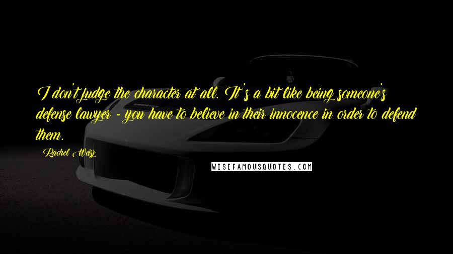Rachel Weisz Quotes: I don't judge the character at all. It's a bit like being someone's defense lawyer - you have to believe in their innocence in order to defend them.