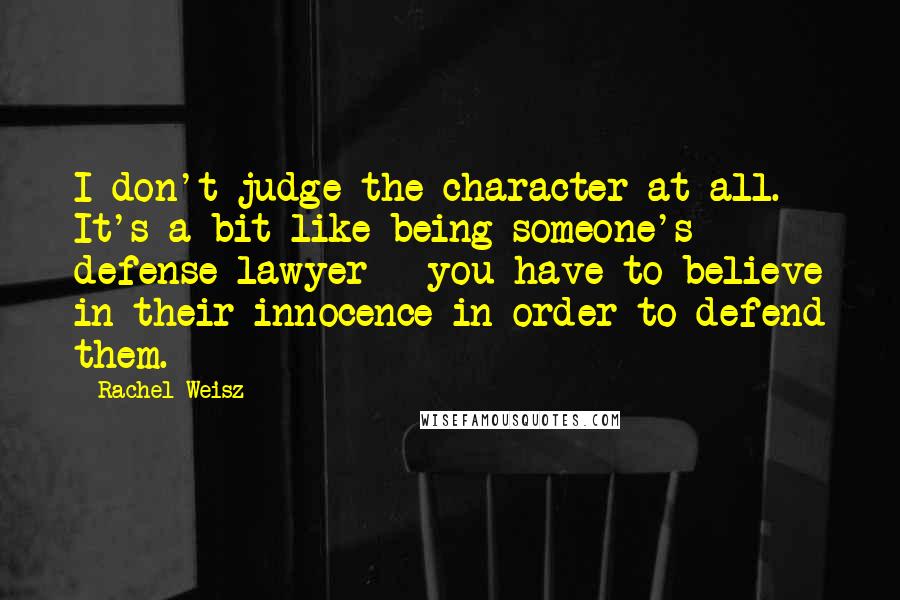 Rachel Weisz Quotes: I don't judge the character at all. It's a bit like being someone's defense lawyer - you have to believe in their innocence in order to defend them.