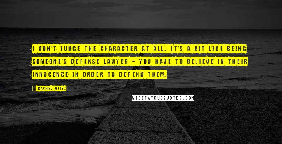 Rachel Weisz Quotes: I don't judge the character at all. It's a bit like being someone's defense lawyer - you have to believe in their innocence in order to defend them.