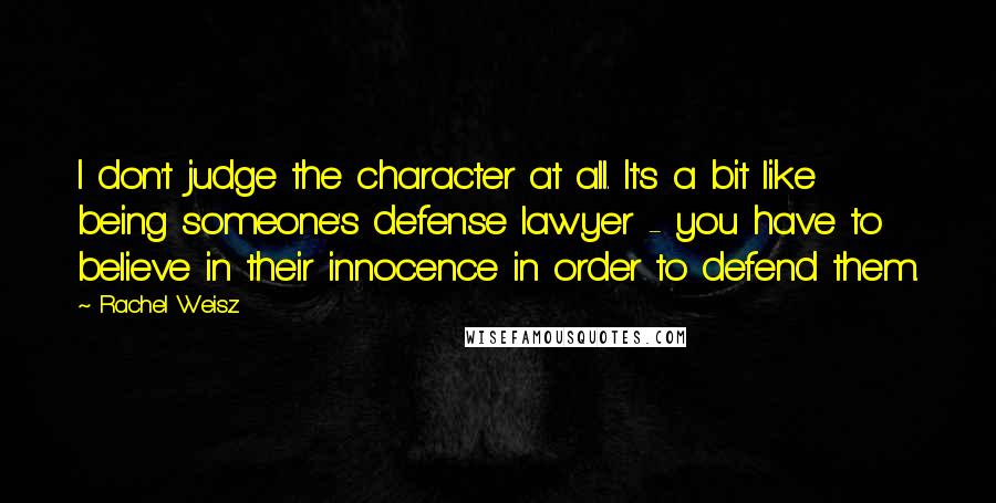 Rachel Weisz Quotes: I don't judge the character at all. It's a bit like being someone's defense lawyer - you have to believe in their innocence in order to defend them.