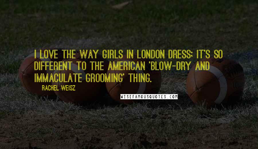 Rachel Weisz Quotes: I love the way girls in London dress; it's so different to the American 'blow-dry and immaculate grooming' thing.