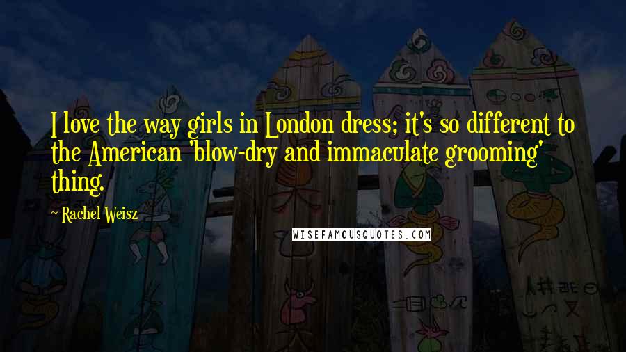 Rachel Weisz Quotes: I love the way girls in London dress; it's so different to the American 'blow-dry and immaculate grooming' thing.