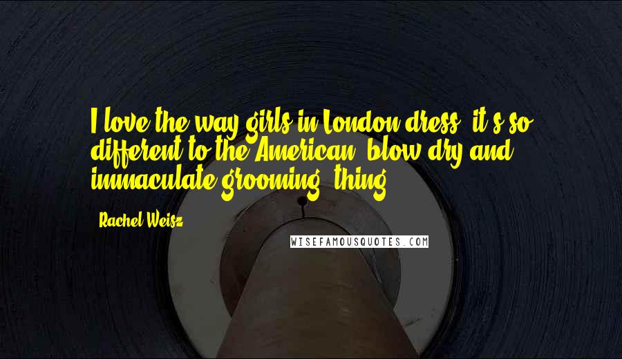 Rachel Weisz Quotes: I love the way girls in London dress; it's so different to the American 'blow-dry and immaculate grooming' thing.