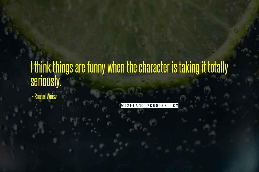 Rachel Weisz Quotes: I think things are funny when the character is taking it totally seriously.