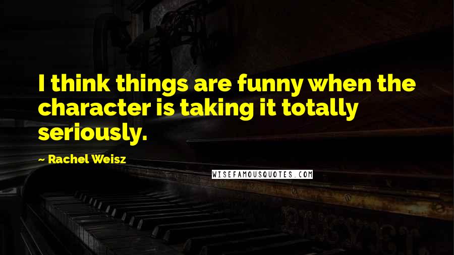 Rachel Weisz Quotes: I think things are funny when the character is taking it totally seriously.