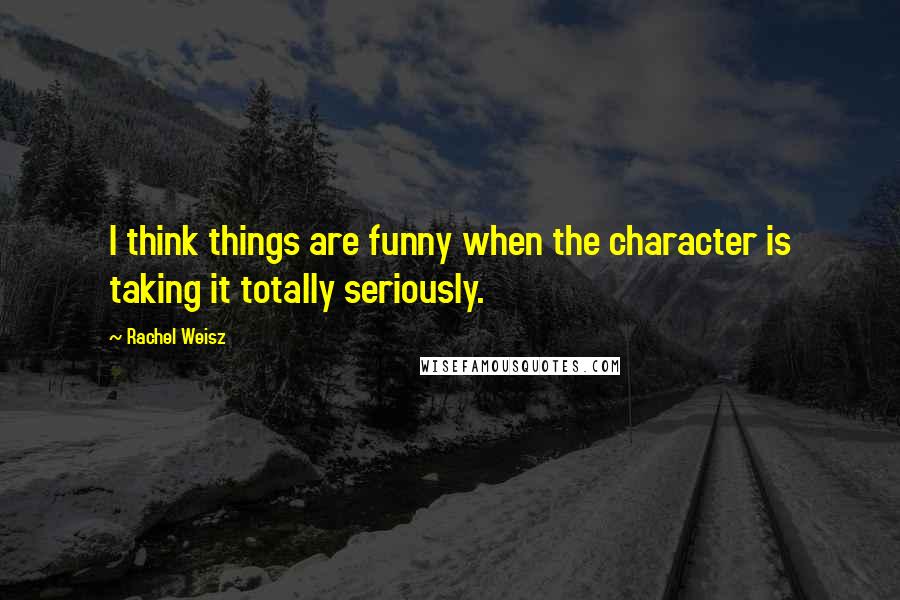 Rachel Weisz Quotes: I think things are funny when the character is taking it totally seriously.