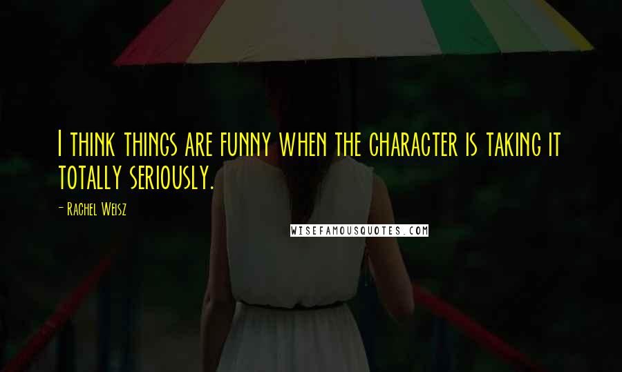 Rachel Weisz Quotes: I think things are funny when the character is taking it totally seriously.