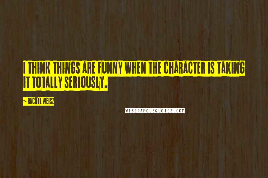 Rachel Weisz Quotes: I think things are funny when the character is taking it totally seriously.