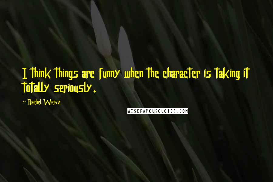 Rachel Weisz Quotes: I think things are funny when the character is taking it totally seriously.