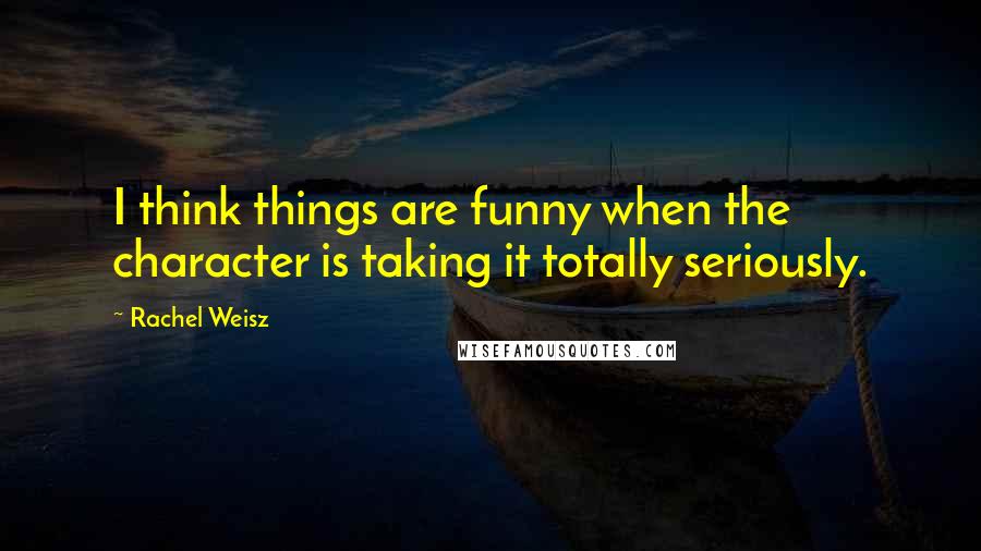 Rachel Weisz Quotes: I think things are funny when the character is taking it totally seriously.
