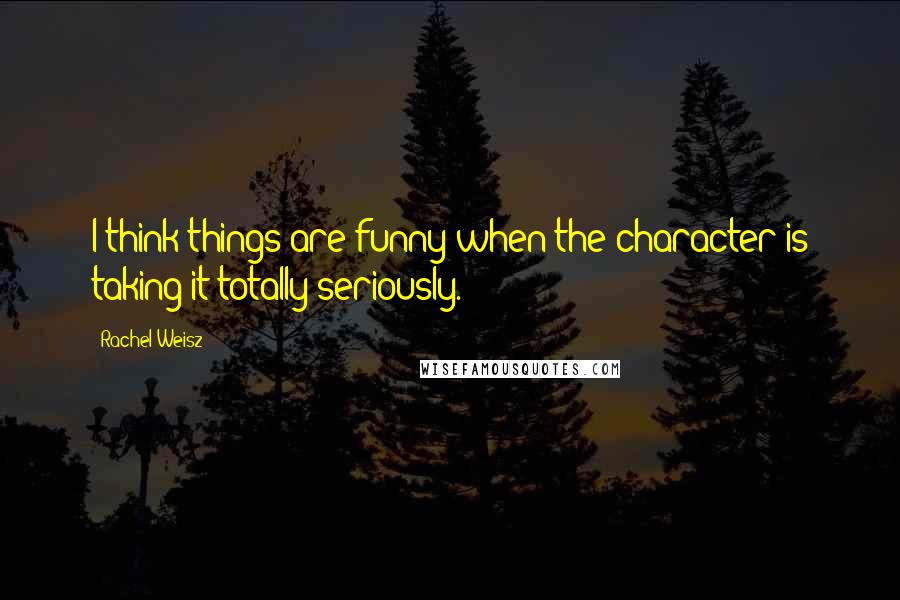 Rachel Weisz Quotes: I think things are funny when the character is taking it totally seriously.