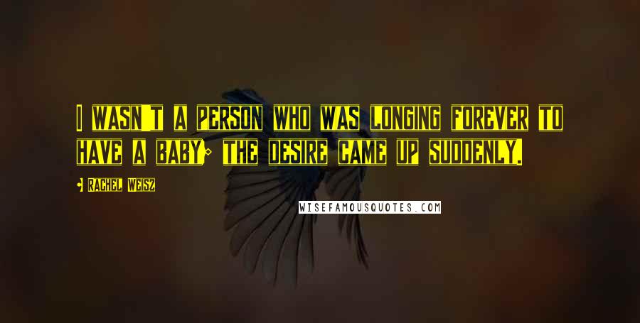 Rachel Weisz Quotes: I wasn't a person who was longing forever to have a baby; the desire came up suddenly.