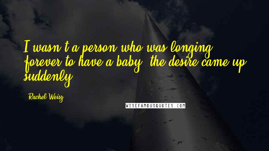 Rachel Weisz Quotes: I wasn't a person who was longing forever to have a baby; the desire came up suddenly.