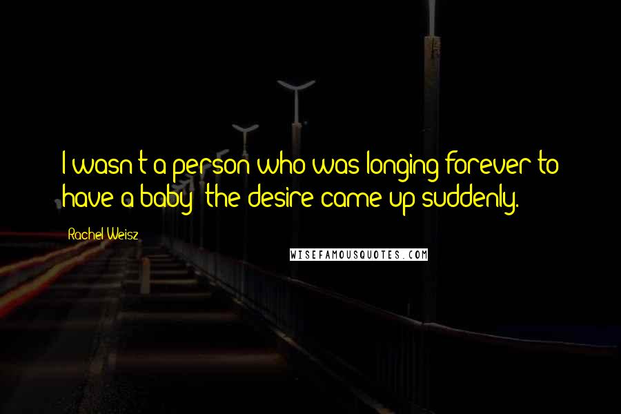 Rachel Weisz Quotes: I wasn't a person who was longing forever to have a baby; the desire came up suddenly.