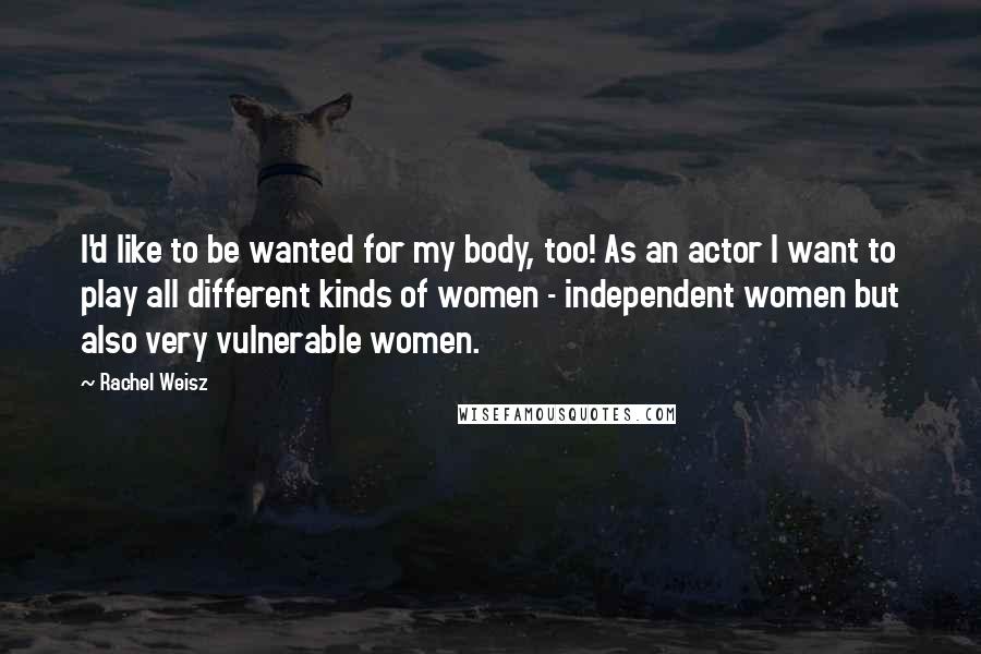 Rachel Weisz Quotes: I'd like to be wanted for my body, too! As an actor I want to play all different kinds of women - independent women but also very vulnerable women.