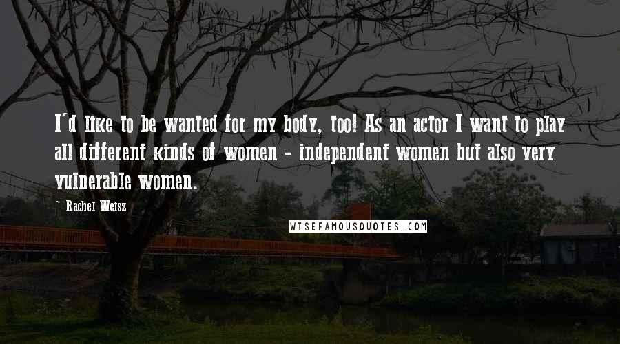 Rachel Weisz Quotes: I'd like to be wanted for my body, too! As an actor I want to play all different kinds of women - independent women but also very vulnerable women.