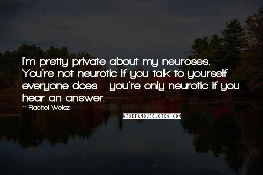 Rachel Weisz Quotes: I'm pretty private about my neuroses. You're not neurotic if you talk to yourself - everyone does - you're only neurotic if you hear an answer.