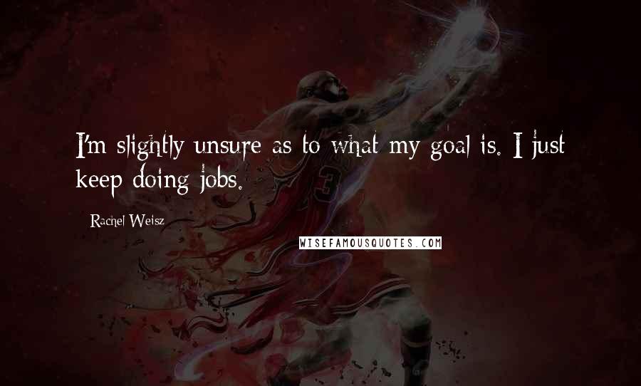 Rachel Weisz Quotes: I'm slightly unsure as to what my goal is. I just keep doing jobs.
