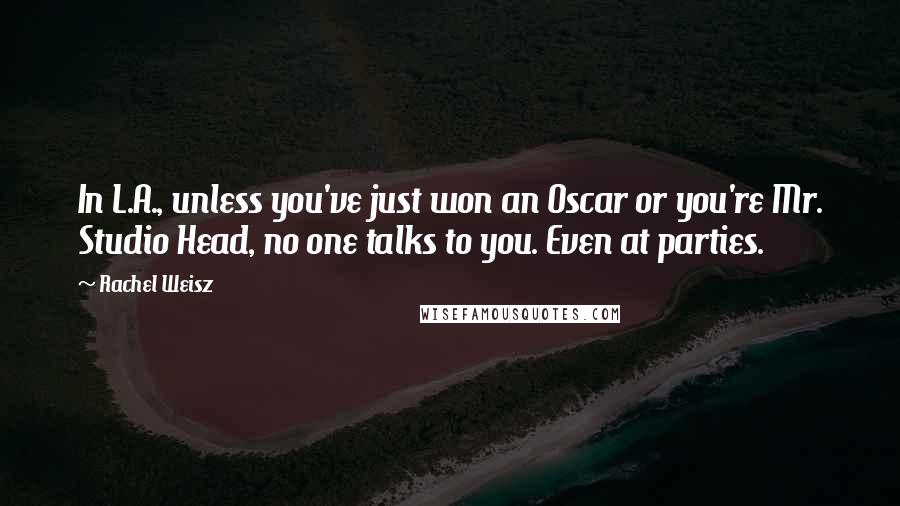 Rachel Weisz Quotes: In L.A., unless you've just won an Oscar or you're Mr. Studio Head, no one talks to you. Even at parties.