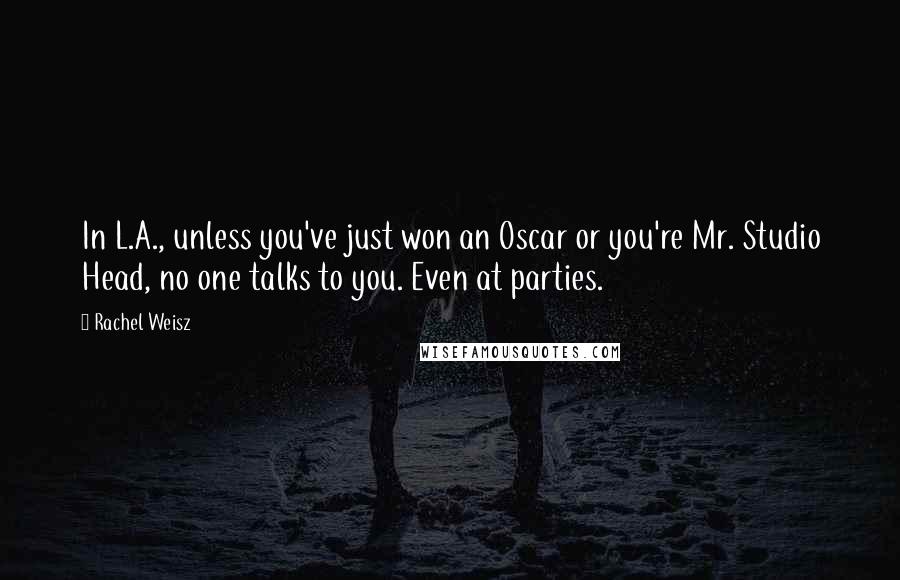 Rachel Weisz Quotes: In L.A., unless you've just won an Oscar or you're Mr. Studio Head, no one talks to you. Even at parties.