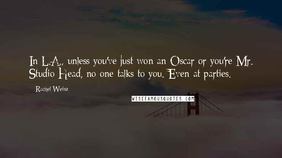 Rachel Weisz Quotes: In L.A., unless you've just won an Oscar or you're Mr. Studio Head, no one talks to you. Even at parties.