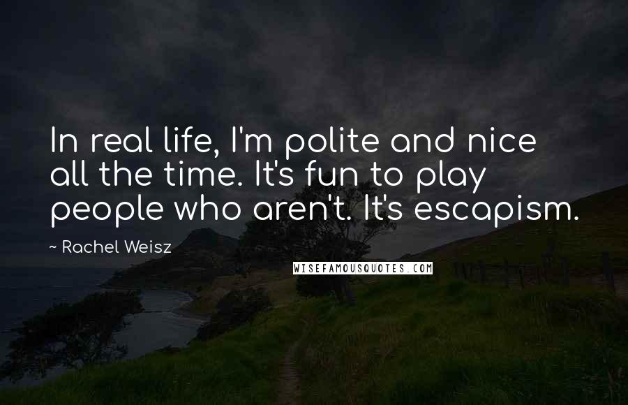 Rachel Weisz Quotes: In real life, I'm polite and nice all the time. It's fun to play people who aren't. It's escapism.