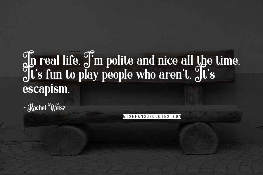 Rachel Weisz Quotes: In real life, I'm polite and nice all the time. It's fun to play people who aren't. It's escapism.