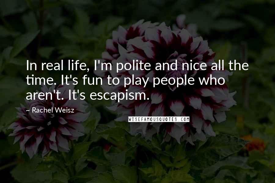 Rachel Weisz Quotes: In real life, I'm polite and nice all the time. It's fun to play people who aren't. It's escapism.