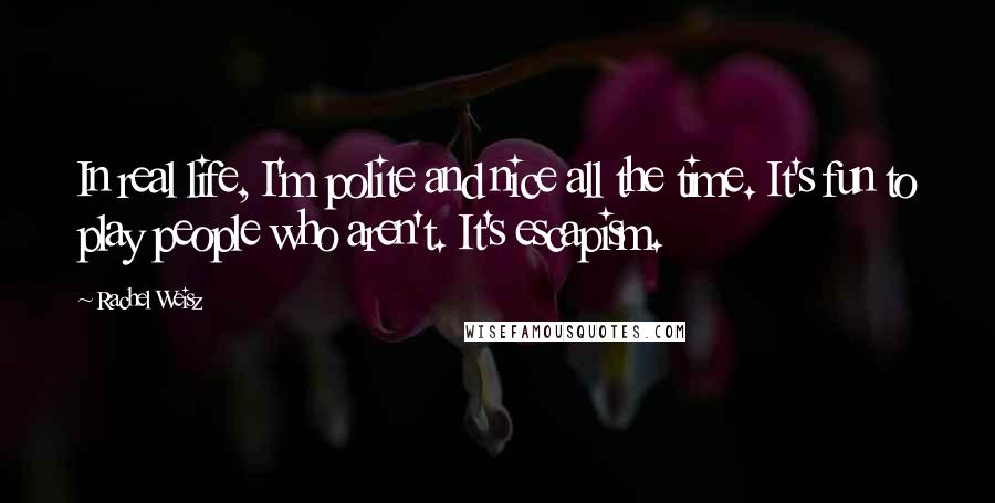 Rachel Weisz Quotes: In real life, I'm polite and nice all the time. It's fun to play people who aren't. It's escapism.