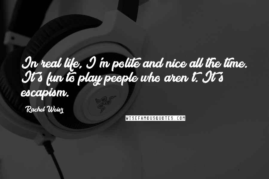 Rachel Weisz Quotes: In real life, I'm polite and nice all the time. It's fun to play people who aren't. It's escapism.