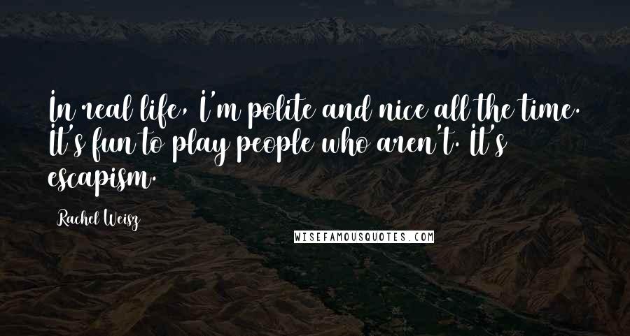 Rachel Weisz Quotes: In real life, I'm polite and nice all the time. It's fun to play people who aren't. It's escapism.