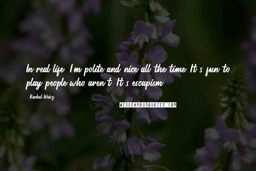 Rachel Weisz Quotes: In real life, I'm polite and nice all the time. It's fun to play people who aren't. It's escapism.