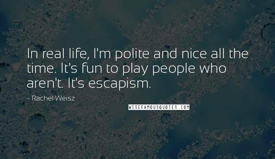 Rachel Weisz Quotes: In real life, I'm polite and nice all the time. It's fun to play people who aren't. It's escapism.