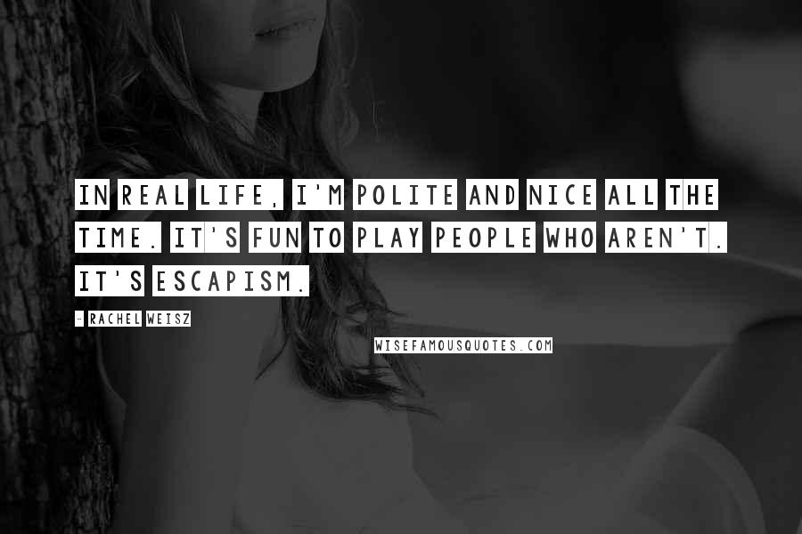 Rachel Weisz Quotes: In real life, I'm polite and nice all the time. It's fun to play people who aren't. It's escapism.