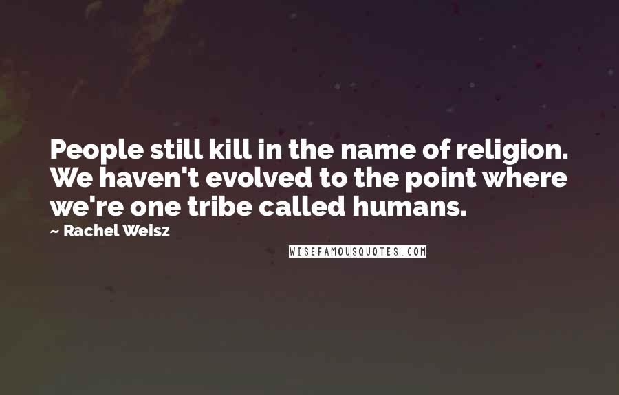 Rachel Weisz Quotes: People still kill in the name of religion. We haven't evolved to the point where we're one tribe called humans.