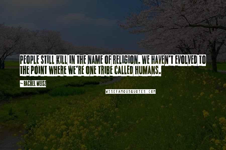 Rachel Weisz Quotes: People still kill in the name of religion. We haven't evolved to the point where we're one tribe called humans.