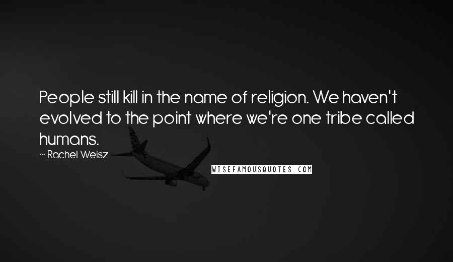 Rachel Weisz Quotes: People still kill in the name of religion. We haven't evolved to the point where we're one tribe called humans.