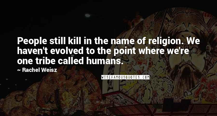 Rachel Weisz Quotes: People still kill in the name of religion. We haven't evolved to the point where we're one tribe called humans.