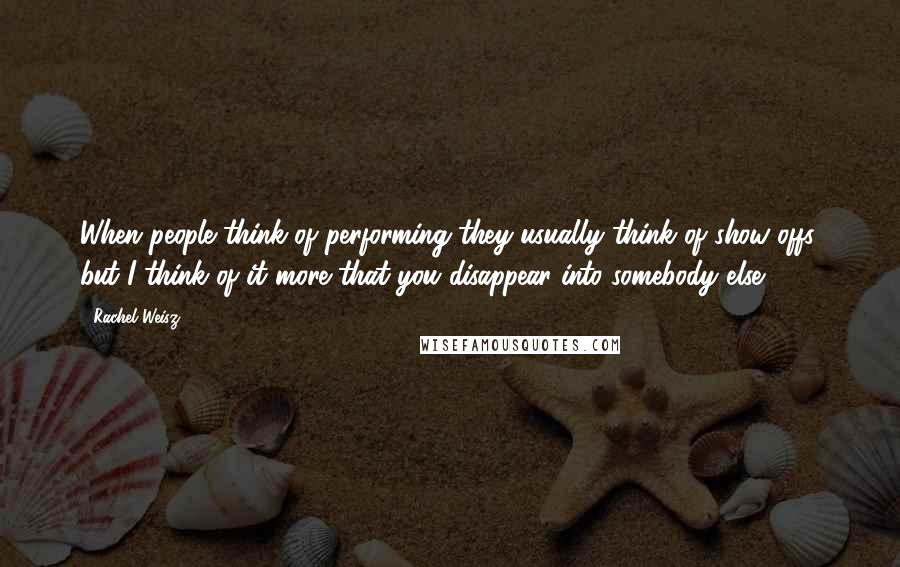 Rachel Weisz Quotes: When people think of performing they usually think of show-offs, but I think of it more that you disappear into somebody else.