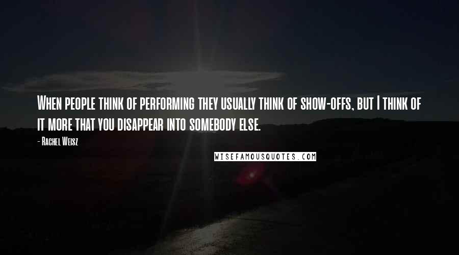 Rachel Weisz Quotes: When people think of performing they usually think of show-offs, but I think of it more that you disappear into somebody else.