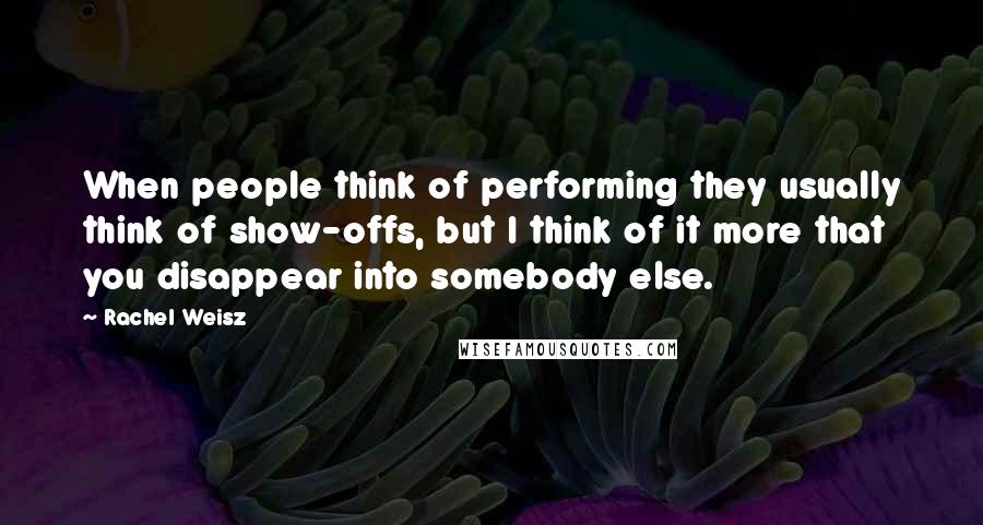 Rachel Weisz Quotes: When people think of performing they usually think of show-offs, but I think of it more that you disappear into somebody else.