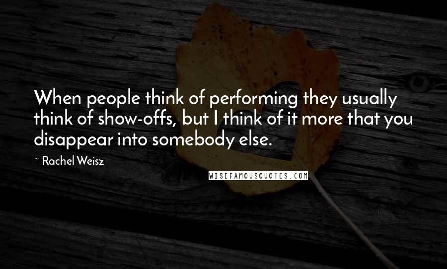 Rachel Weisz Quotes: When people think of performing they usually think of show-offs, but I think of it more that you disappear into somebody else.