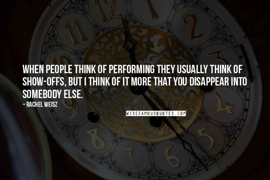 Rachel Weisz Quotes: When people think of performing they usually think of show-offs, but I think of it more that you disappear into somebody else.