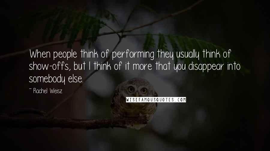 Rachel Weisz Quotes: When people think of performing they usually think of show-offs, but I think of it more that you disappear into somebody else.