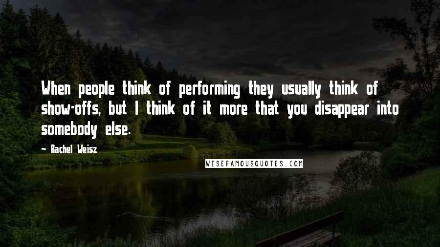 Rachel Weisz Quotes: When people think of performing they usually think of show-offs, but I think of it more that you disappear into somebody else.