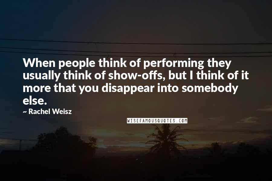 Rachel Weisz Quotes: When people think of performing they usually think of show-offs, but I think of it more that you disappear into somebody else.