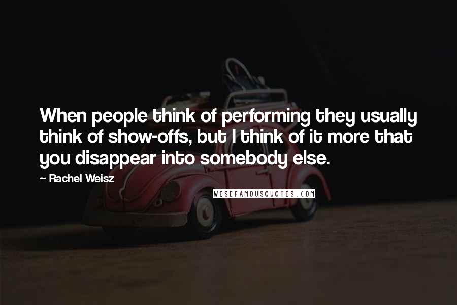 Rachel Weisz Quotes: When people think of performing they usually think of show-offs, but I think of it more that you disappear into somebody else.