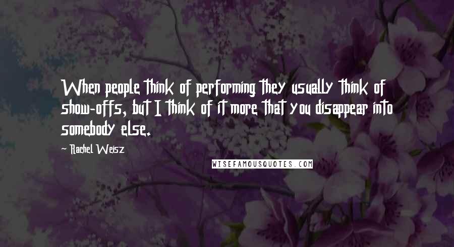 Rachel Weisz Quotes: When people think of performing they usually think of show-offs, but I think of it more that you disappear into somebody else.