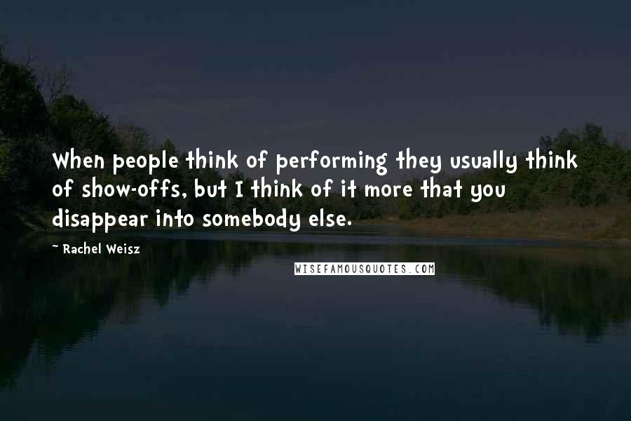 Rachel Weisz Quotes: When people think of performing they usually think of show-offs, but I think of it more that you disappear into somebody else.