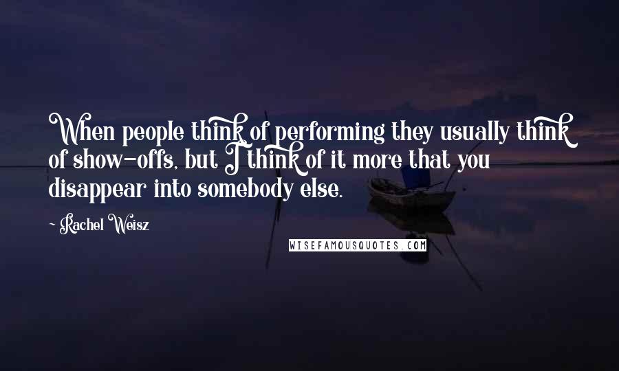 Rachel Weisz Quotes: When people think of performing they usually think of show-offs, but I think of it more that you disappear into somebody else.